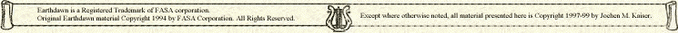 Earthdawn is a Registered Trademark of FASA corporation. All Rights Reserved. Used without permission. Any use of FASA corporation's copyrighted material or trademarks in this file should not be viewed as a challenge to those copyrights or trademarks. Except where otherwise noted, all material presented here is Copyright 1997-99 by Jochen M. Kaiser.
